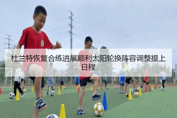 杜兰特恢复合练进展顺利太阳轮换阵容调整提上日程
