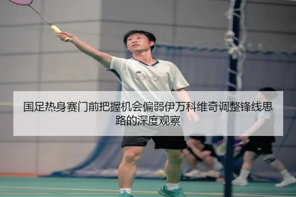 国足热身赛门前把握机会偏弱伊万科维奇调整锋线思路的深度观察