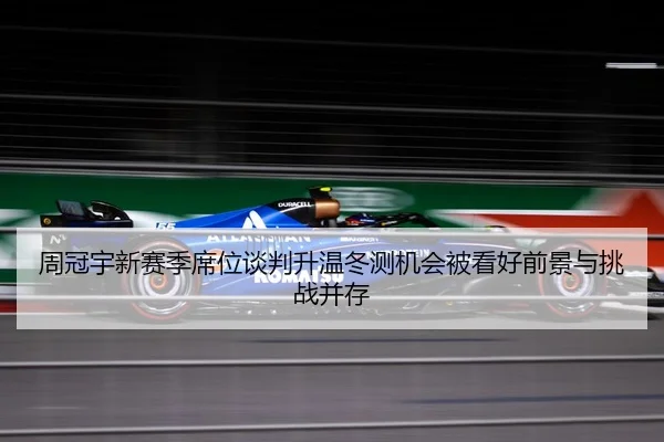 周冠宇新赛季席位谈判升温冬测机会被看好前景与挑战并存